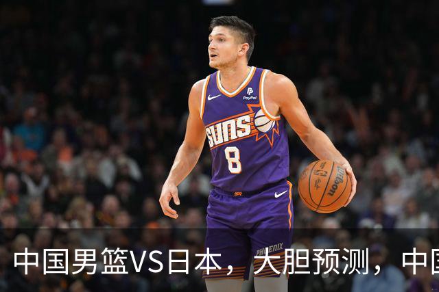 中国男篮VS日本，大胆预测，中国男篮将主场大胜，因为以下这5点
