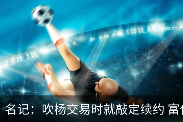 名记：吹杨交易时就敲定续约 富保罗也想这么运作浓眉但没人理他